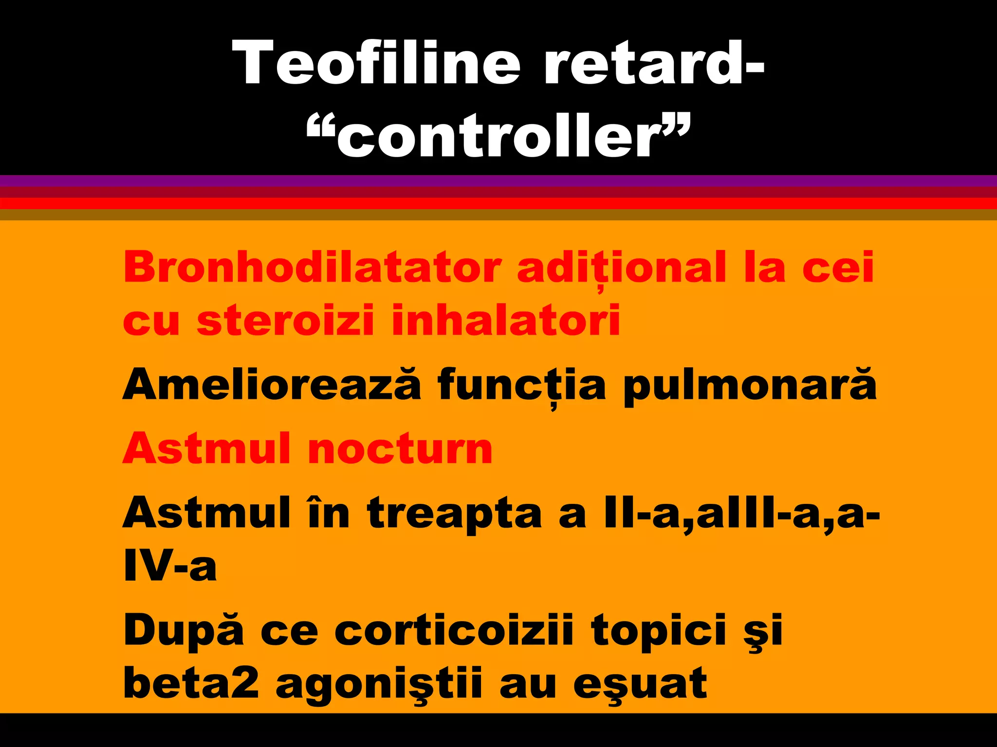 Teofiline retard-
“controller”
Bronhodilatator adiţional la cei
cu steroizi inhalatori
Ameliorează funcţia pulmonară
Astmul nocturn
Astmul în treapta a II-a,aIII-a,a-
IV-a
După ce corticoizii topici şi
beta2 agoniştii au eşuat
 