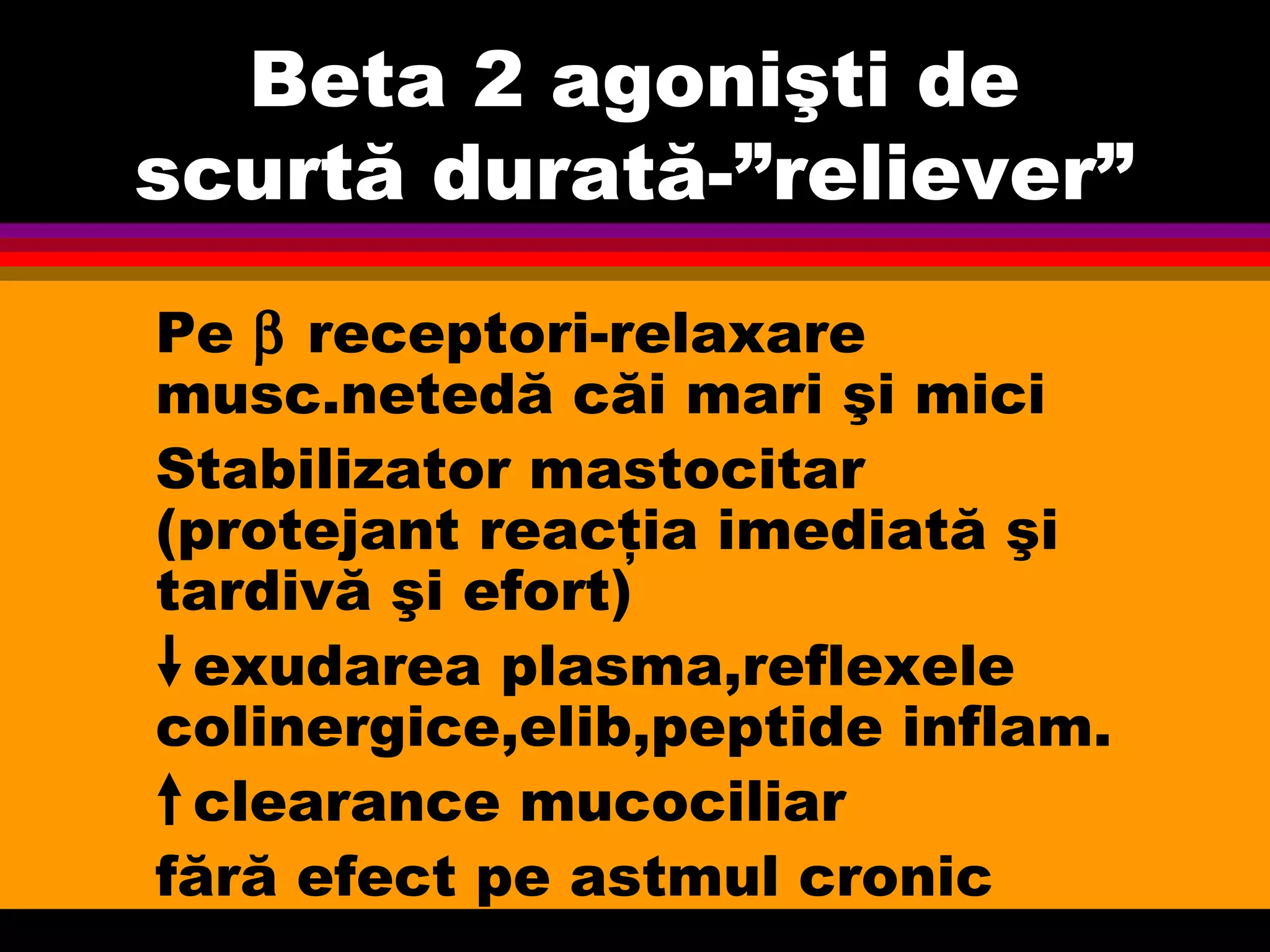 Beta 2 agonişti de
scurtă durată-”reliever”
Pe β receptori-relaxare
musc.netedă căi mari şi mici
Stabilizator mastocitar
(protejant reacţia imediată şi
tardivă şi efort)
exudarea plasma,reflexele
colinergice,elib,peptide inflam.
clearance mucociliar
fără efect pe astmul cronic
 