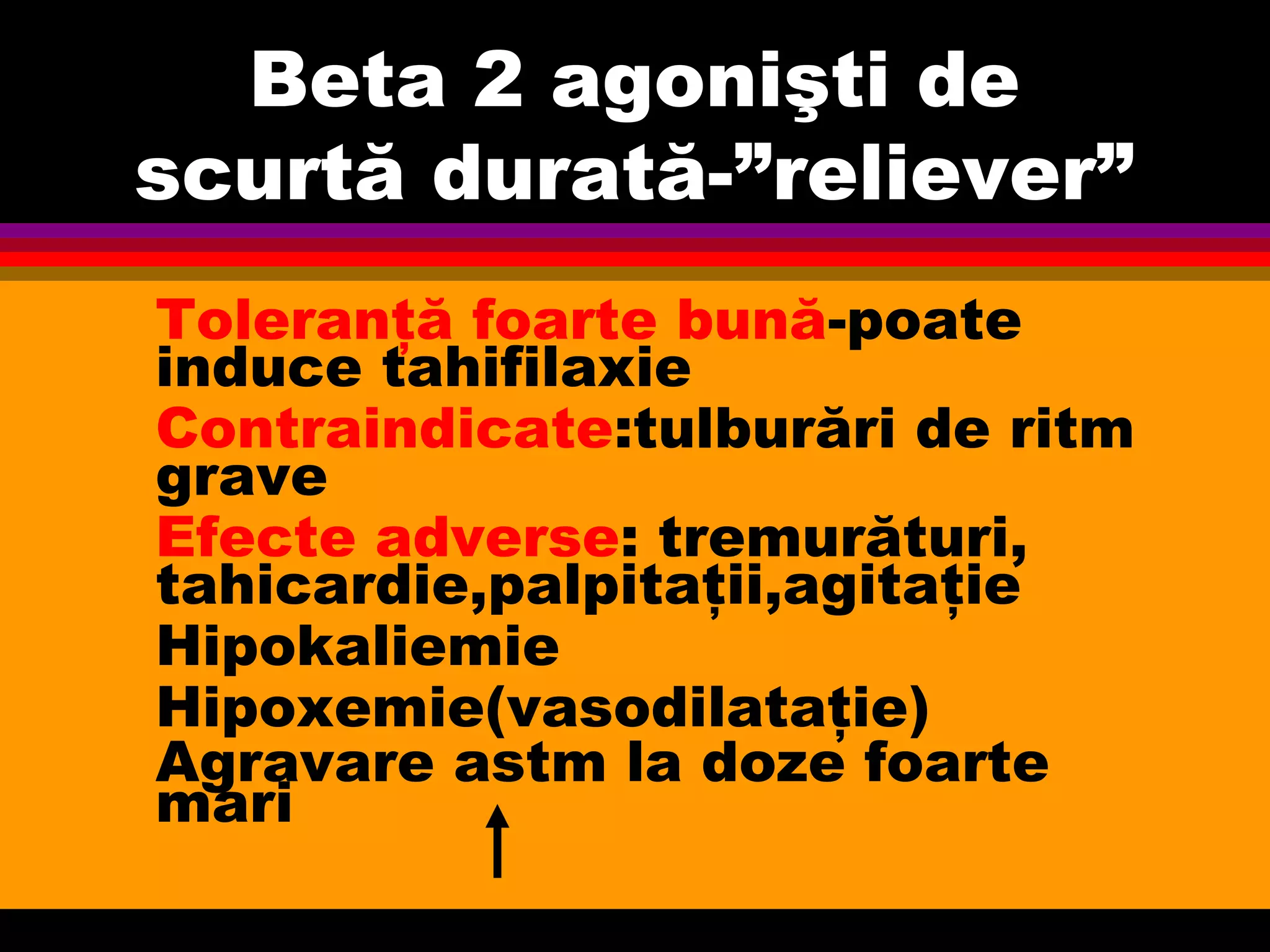Beta 2 agonişti de
scurtă durată-”reliever”
Toleranţă foarte bună-poate
induce tahifilaxie
Contraindicate:tulburări de ritm
grave
Efecte adverse: tremurături,
tahicardie,palpitaţii,agitaţie
Hipokaliemie
Hipoxemie(vasodilataţie)
Agravare astm la doze foarte
mari
 