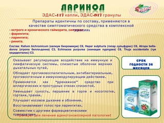ЭДАС -117 капли , ЭДАС -917 гранулы
               Препараты идентичны по составу , применяются в
             качестве симптоматического средства в комплексной
                                      терапии
- острого и хронического гайморита, синусита; :
- фарингита;
- ларингита;
- ринита.
Состав: Kalium bichromicum (калиум бихромикум) С6, Hepar sulphuris (гепар сульфурис) С6, Atropa bella-
donna (атропа белла-донна) С3, Echinacea purpurea (эхинацея пурпуреа) С6, Thuja occidentalis (туя
окциденталис) С3.

  Оказывает регулирующее воздействие на иммунную и                                    СРОК
  лимфатическую системы , слизистые оболочки верхних                               ГОДНОСТИ 36
  дыхательных путей .                                                                МЕСЯЦЕВ
  Обладает противовоспалительным , антибактериальным ,
  противоотечным и иммуномодулирующим действием .
  Применяется     как    “дренажное ”   средство                    при
  аллергических и простудных отеках слизистой .
  Уменьшает сухость , першение в горле и носоглотке ,
  гортани , трахеи .
  Улучшает носовое дыхание и обоняние .
  Восстанавливает голос при ларингитах .
  Совместим с другими фармацевтическими
  препаратами .
    Препарат для лечения аденотонзиллярной патологии !
 