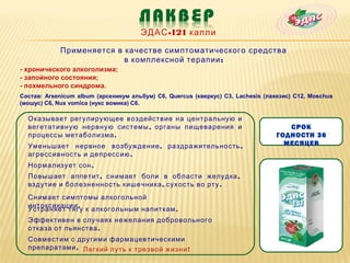 ЭДАС -121 капли

            Применяется в качестве симптоматического средства
                          в комплексной терапии :
- хронического алкоголизма;
- запойного состояния;
- похмельного синдрома.
Состав: Arsenicum album (арсеникум альбум) C6, Quercus (кверкус) C3, Lachesis (лахезис) C12, Moschus
(мошус) C6, Nux vomica (нукс вомика) C6.

  Оказывает регулирующее воздействие на центральную и
  вегетативную нервную системы , органы пищеварения и                               СРОК
  процессы метаболизма .                                                         ГОДНОСТИ 36
  Уменьшает нервное возбуждение , раздражительность ,                              МЕСЯЦЕВ
  агрессивность и депрессию .
  Нормализует сон .
  Повышает аппетит , снимает боли в области желудка ,
  вздутие и болезненность кишечника , сухость во рту .
  Снимает симптомы алкогольной
  интоксикации .
  Устраняет тягу к алкогольным напиткам .
  Эффективен в случаях нежелания добровольного
  отказа от пьянства .
  Совместим с другими фармацевтическими
  препаратами . Легкий путь к трезвой жизни !
 