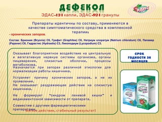 ЭДАС -124 капли , ЭДАС -924 гранулы

               Препараты идентичны по составу , применяются в
             качестве симптоматического средства в комплексной
                                 терапии :
- хронических запоров.
Состав: Бриония (Bryonia) C6, Графит (Graphites) C6, Натриум хлоратум (Natrium chloratum) C6, Папавер
(Papaver) C6, Гидрастис (Hydrastis) C3, Ликоподиум (Lycopodium) C3.


  Оказывает благоприятное воздействие на центральную                                 СРОК
  и вегетативную нервную системы организма , органы                               ГОДНОСТИ 36
  пищеварения ,   слизистые     оболочки ,  процессы                                МЕСЯЦЕВ
  метаболизма .
  Назначается при запорах различной этиологии для
  нормализации работы кишечника .

  Устраняет причину хронических запоров , а не их
  проявления .
  Не оказывает раздражающее действие на слизистую
  кишечника .

  Не   формирует     “синдром    ленивой     кишки ”                  и
  медикаментозной зависимости от препарата .

  Совместим с другими фармацевтическими
  препаратами . действие , стабильный результат !
        Мягкое
 