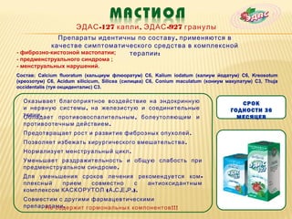 ЭДАС -127 капли , ЭДАС -927 гранулы
             Препараты идентичны по составу , применяются в
           качестве симптоматического средства в комплексной
- фиброзно-кистозной мастопатии; терапии :
- предменструального синдрома ;
- менструальных нарушений.
Состав: Calcium fluoratum (кальциум флюоратум) С6, Kalium iodatum (калиум йодатум) С6, Kreosotum
(креозотум) С6, Acidum silicicum, Silicea (силицеа) С6, Conium maculatum (кониум макулатум) С3, Thuja
occidentalis (туя окциденталис) С3.

  Оказывает благоприятное воздействие на эндокринную                                 СРОК
  и нервную системы , на железистую и соединительные                              ГОДНОСТИ 36
  ткани .
  Обладает противовоспалительным , болеутоляющим и                                  МЕСЯЦЕВ
  противоотечным действием .
  Предотвращает рост и развитие фиброзных опухолей .
  Позволяет избежать хирургического вмешательства .
  Нормализует менструальный цикл .
  Уменьшает раздражительность и общую слабость при
  предменструальном синдроме .
  Для уменьшения сроков лечения рекомендуется ком -
  плексный   прием  совместно         с  антиоксидантным
  комплексом КАСКОРУТОЛ ( А .С .Е .Р .).
  Совместим с другими фармацевтическими
  препаратами .
        Не содержит гормональных компонентов !!!
 