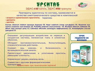 ЭДАС -132 капли , ЭДАС -932 гранулы
               Препараты идентичны по составу , применяются в
             качестве симптоматического средства в комплексной
- острого и хронического простатита; терапии :
- уретрита;
- цистита.
Состав: Arsenum iodatum (арсенум йодатум) C9, Hepar sulphuris (гепар сульфурис) C6, Strychnos nux-
vomica (стрихнос нукс-вомика) C6, Pulsatilla pratensis (пульсатилла) C6, Nicotiana tabacum (табакум) C6,
Allium cepa (аллиум цепа) C3, Calendula officinalis (календула оффициналис) C3, Arctostaphylos uva-ursi
(ува-урси) C3.


  Оказывает регулирующее воздействие на нервную и                                       СРОК
  сосудистую системы , железистую ткань и слизистые                                  ГОДНОСТИ 36
  оболочки .                                                                           МЕСЯЦЕВ
  Обладает   противовоспалительным ,                  болеутоляющим ,
  спазмолитическим действием .
  Снимает   зуд ,  жжение ,                 и      болезненность        в
  мочевыделительном канале .
  Препятствует увеличению               и       уплотнению   простаты ,
  уменьшает отечность .

  Нормализует диурез , анализы мочи .
  Совместим с другими фармацевтическими
  препаратами .
          Эффективен при генитальном герпесе !
 