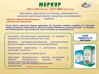 ЭДАС -134 капли , ЭДАС -934 гранулы
             Препараты идентичны по составу , применяются в
           качестве симптоматического средства в комплексной
- аденомы предстательной железы; терапии :
- хронического простатита.

Состав: Barium carbonicum (бариум карбоникум) C6, Chimaphila umbellata (химафила) C3, Hamamelis
virginiana (гамамелис виргиниана) C3, Mercurius solubilis Hahnemanni (ртутная субстанция по Ганеману)
С6, Pulsatilla pratensis (пульсатилла) C3, Thuja occi-dentalis (туя окциденталис) C3.



  Оказывает регулирующее воздействие на нервную и                                    СРОК
  сосудистую системы , железистую ткань .                                         ГОДНОСТИ 36
                                                                                    МЕСЯЦЕВ
  Обладает  противовоспалительным ,    противоотечным ,
  болеутоляющим , спазмолитическим действием .
  Препятствует увеличению             и    уплотнению       простаты ,
  уменьшает отечность .
  Нормализует диурез , анализы мочи .

  Уменьшает     болезненность , чувство распирания                    в
  области       промежности ,    жгучую    боль                       в
  мочеиспускательном канале .
  Совместим с другими фармацевтическими
  препаратами .    Повышает потенцию !
 