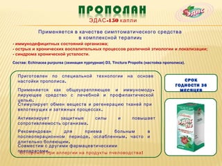 ЭДАС -150 капли

             Применяется в качестве симптоматического средства
                           в комплексной терапии :
- иммунодефицитных состояний организма;
- острых и хронических воспалительных процессов различной этиологии и локализации;
- синдрома хронической усталости.
Состав: Echinacea purpurea (эхинацея пурпурная) D3, Tinctura Propolis (настойка прополиса).


  Приготовлен по специальной                технологии      на   основе
  настойки прополиса .                                                                  СРОК
                                                                                     ГОДНОСТИ 36
  Применяется как общеукрепляющее и иммуномоду -                                       МЕСЯЦЕВ
  лирующее средство с лечебной и профилактической
  целью .
  Стимулирует обмен веществ и регенерацию тканей при
  вялотекущих и затяжных процессах .

  Активизирует    защитные                 силы        и       повышает
  сопротивляемость организма .
  Рекомендован      для     приема      больным      в
  послеоперационном периоде , ослабленным , часто и
  длительно болеющим .
  Совместим с другими фармацевтическими
  препаратами .
   Осторожно при аллергии на продукты пчеловодства !
 