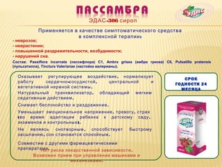 ЭДАС -306 сироп
            Применяется в качестве симптоматического средства
                          в комплексной терапии :
- неврозов;
- неврастении;
- повышенной раздражительности, возбудимости;
- нарушений сна.
Состав: Passiflora incarnata (пассифлора) C1, Ambra grisea (амбра гризеа) C6, Pulsatilla pratensis
(пульсатилла), Tinctura Valerianae (настойка валерианы).

  Оказывает регулирующее воздействие , нормализует
                                                                                   СРОК
  работу     сердечно -сосудистой , центральной  и
                                                                                ГОДНОСТИ 24
  вегетативной нервной системы .
                                                                                  МЕСЯЦА
  Натуральный транквилизатор , обладающий мягким
  седативным действием .
  Снимает беспокойство и раздражение .
  Уменьшает эмоциональное напряжение , тревогу , страх
  ( во время адаптации ребенка к детскому саду ,
  экзаменов и контрольных ).
  Не   являясь    снотворным , способствует              быстрому
  засыпанию , сон становится спокойным .

  Совместим с другими фармацевтическими
  препаратами . риска лекарственной зависимости .
           Нет
          Возможен прием при управлении машинами и
                        механизмами .
 