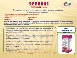 ЭДАС -307 сироп
             Применяется в качестве симптоматического средства
                           в комплексной терапии :
- острых респираторных вирусных инфекций;
- аденовирусных инфекций;
- гриппа;                   - бронхитов;
- отитов;                   - ангин.
Состав: Apis mellifica (апис меллифика) C6, Aconitum napellus (аконитум напеллус) C3, Atropa bella-donna
(атропа белладонна) C3, Bryonia (бриония) C3, Gelsemium sempervirens (гельземиум семпервиренс) C3,
Echinacea purpurea (эхинацея пупурея) С3.

  Оказывает регулирующее воздействие на иммунную и                                      СРОК
  лимфатическую системы , на слизистые оболочки верхних                              ГОДНОСТИ 24
  дыхательных путей .                                                                  МЕСЯЦА
  Обладает антитоксическим , противовоспалительным ,
  жаро -понижающим , болеутоляющим , муколитическим и
  противо -отечным действием .

  Снимает приступы сухого спастического кашля , удушья .

  Уменьшает сухость и першение в горле и                  носоглотке ,
  гортани , трахеи .
  Совместим с другими фармацевтическими
  препаратами .
     Препарат выбора при лечении вирусных инфекций у
                          детей !
 