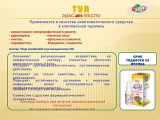 ЭДАС -801 МАСЛО
               Применяется в качестве симптоматического средства
                             в комплексной терапии :
- хронического гипертрофического ринита;
- аденоидита;         - полипов носа;
- отитов;             - афтозного стоматита;
- пародонтоза;        - бородавок, кондилом.
Состав: Thuja occidentalis (туя оксиденталис) D6.

  Оказывает      регулирующее     воздействие     на            СРОК
  лимфатическую      систему , слизистые    оболочки ,       ГОДНОСТИ 24
  железистую ткань и кожу .                                    МЕСЯЦА
  Обладает противовоспалительным , противовирусным
  действием .
  Устраняет не только симптомы , но и причины
  заболеваний .
  Повышает     устойчивость   организма  к    вирусным
  инфекциям ,       может      использоваться       как
  профилактическое средство .
  Снимает последствия вакцинации .

  Совместим с другими фармацевтическими
  препаратами .
     Препарат выбора при лечении аденотонзиллярной
                        патологии !
           Не содержит химических компонентов !
 