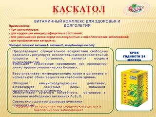 ВИТАМИННЫЙ КОМПЛЕКС ДЛЯ ЗДОРОВЬЯ И
Применяется:                ДОЛГОЛЕТИЯ
- при авитаминозах;
- для коррекции иммунодефицитных состояний;
- для уменьшения риска сердечно-сосудистых и онкологических заболеваний;
- для профилактики катаракты.
Препарат содержит витамин А, витамин Е, аскорбиновую кислоту.

  Предотвращает отрицательное воздействие свободных
                                                                       СРОК
  радикалов , регулирует окислительно -восстановительные
                                                                    ГОДНОСТИ 24
  процессы      в    организме ,   является      мощным
                                                                      МЕСЯЦА
  антиоксидантом .
  Уменьшает токсические проявления при проведении
  химиотерапии онкологических больных .

  Восстанавливает микроциркуляцию крови в организме и
  нормализует обмен веществ на клеточном уровне .

  Обладает      иммуномодулирующим             действием ,
  активизирует     защитные      силы ,         повышает
  сопротивляемость организма .
  Обеспечивает суточную потребность          организма в
  жизненно необходимых витаминах А , Е , С .
  Совместим с другими фармацевтическими
  препаратами . профилактика сердечно -сосудистых и
    Эффективная
              онкологических заболеваний !
 