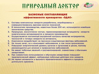 БАЗИСНЫЕ СОСТАВЛЯЮЩИЕ
              эффективности препаратов «ЭДАС»

1.  Составы комплексных лекарств разработаны, апробированы и
    совершенствовались врачами многих поколений.
2. В технологиях производства, известных более 200 лет, используются новейшие
    технические средства.
3. Природные, экологически чистые, гармонизированные ингредиенты лекарств
    энергетически активизируются в процессе производства.
4. Осуществляется постоянный внутренний контроль качества ингредиентов,
    технологий и готовых лекарств на активность.
5. Комплексно воздействуют на причинно-следственные факторы заболеваний.
6. Не только лечат, но и излечивают заболевания, в том числе хронические.
7. Повышают энергетический уровень органов и организма в целом, поэтому
    рекомендуются для лечения и профилактики заболеваний.
8. Не имеют побочных явлений и противопоказаний, совместимы с обычными
    лекарствами.
9. При совместном использовании с обычными лекарствами повышают
    терапевтический эффект, нейтрализуя побочные действия этих лекарств.
10. Не теряют активности и высокого терапевтического эффекта в процессе
    длительного хранения.
 