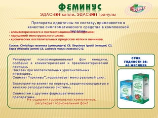 ЭДАС -101 капли , ЭДАС -901 гранулы

              Препараты идентичны по составу , применяются в
           качестве симптоматического средства в комплексной
                                     терапии :
- климактерического и посткастрационного синдромов;
- нарушений менструального цикла;
- хронических воспалительных процессов матки и яичников.

Состав: Cimicifuga racemosa (цимицифуга) С6, Strychnos ignatii (игнация) С3,
Sepia officinalis (сепия) С6, Lachesis mutus (лахезис) С12.



  Регулирует    психоэмоциональный     фон   женщины ,                             СРОК
  особенно в климактерический и преклимактерический                            ГОДНОСТИ 36-
  периоды .                                                                     60 МЕСЯЦЕВ
  Показан при воспалительных урогенитальных
  инфекциях .
  Снимает “приливы ”, нормализует менструальный цикл .

  Благоприятно влияет на нервную , сердечно -сосудистую и
  женскую репродуктивную системы .

  Совместим с другими фармацевтическими
  препаратами .
         Не содержит гормональных компонентов ,
                регулирует гормональный фон !
 