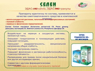 ЭДАС -102 капли , ЭДАС -902 гранулы

              Препараты идентичны по составу , применяются в
            качестве симптоматического средства в комплексной
                                      терапии :
- вегето-сосудистой дистонии, гипотонии, астенодепрессивных состояний;
- половой слабости;
- нервных и физических переутомлений.
Состав: Conium maculatum (болиголов пятнистый) С6, Panax ginseng
(женьшень настоящий) С3, Selenium (селен) С12, Phosphorus (фосфор) С6.


  Воздействует на        нервную     и   сосудистую     системы ,
  железистую ткань .                                                         СРОК
                                                                         ГОДНОСТИ 36–
  Оказывает гонадотропное и тонизирующее действие ,                       60 МЕСЯЦЕВ
  повышает потенцию .
  Уменьшает       раздражительность ,             эмоциональное
  напряжение , общую слабость .
  Улучшает настроение , память .
  Повышает физическую и умственную работоспособность ,
  стрессоустойчивость .
  Рекомендован для приема после изнурительной болезни
  или других истощающих причин .

  Совместим с другими фармацевтическими
  препаратами .
       Эффективен в случаях генитального герпеса !
 