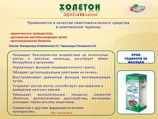 ЭДАС -113 капли

             Применяется в качестве симптоматического средства
                           в комплексной терапии :
- хронического холецистита;
- дискинезии желчевыводящих путей;
- желчнокаменной болезни.
Состав: Хелидониум (Chelidonium) C3, Тараксакум (Taraxacum) C3.


  Оказывает благоприятное воздействие на печеночные                         СРОК
  клетки  и   желчные    канальцы , регулирует обмен                     ГОДНОСТИ 36
  билирубина в организме .                                                 МЕСЯЦЕВ
  Нормализует функцию пищеварительного тракта .
  Обладает детоксицирующим действием на печень .
  Восстанавливает дренажную функцию желчевыводящих
  путей .
  Устраняет застой желчи , способствует растворению и
  выведению желчных камней .
  Уменьшает     воспалительные    процессы                  слизистой
  оболочки , диспепсические расстройства ,                 метеоризм ,
  усиливает перистальтику кишечника .
  Совместим с другими фармацевтическими
  препаратами .        Не токсичен !
 