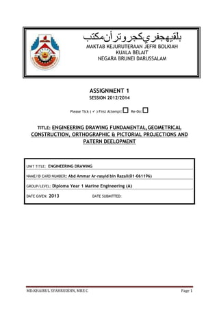 MAKTAB KEJURUTERAAN JEFRI BOLKIAH
                                          KUALA BELAIT
                                    NEGARA BRUNEI DARUSSALAM




                                  ASSIGNMENT 1
                                  SESSION 2012/2014


                                                      
                       Please Tick (  ) First Attempt:        
                                                          Re-Do:



     TITLE: ENGINEERING DRAWING FUNDAMENTAL,GEOMETRICAL
  CONSTRUCTION, ORTHOGRAPHIC & PICTORIAL PROJECTIONS AND
                   PATERN DEELOPMENT



UNIT TITLE: ENGINEERING DRAWING

NAME/ID CARD NUMBER: Abd Ammar Ar-rasyid bin Razali(01-061196)

GROUP/LEVEL:   Diploma Year 1 Marine Engineering (A)

DATE GIVEN:   2013                  DATE SUBMITTED:




MD.KHAIRUL SYAHRUDDIN, MRE C                                        Page 1
 