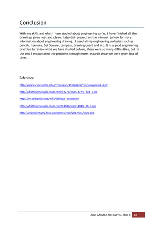 Conclusion
With my skills and what I have studied about engineering so far, I have finished all the
drawings given neat and clean. I also did research on the internet to look for more
information about engineering drawing. I used all my engineering materials such as
pencils, tee-rule, Set Square, compass, drawing board and etc. It is a good engineering
practice to review what we have studied before, there were so many difficulties, but in
the end I encountered the problems through more research since we were given lots of
time.




Reference

http://www.csee.umbc.edu/~rheingan/435/pages/res/view/view2-4.gif

http://draftingmanuals.tpub.com/14276/img/14276_304_1.jpg

http://en.wikipedia.org/wiki/Oblique_projection

http://draftingmanuals.tpub.com/14040/img/14040_38_3.jpg

http://engineerharry.files.wordpress.com/2012/05/lines.png




                                                      ABD. AMMAR AR-RASYID, MRE A   12
 