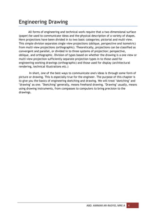 Engineering Drawing
        All forms of engineering and technical work require that a two dimensional surface
(paper) be used to communicate ideas and the physical description of a variety of shapes.
Here projections have been divided in to two basic categories; pictorial and multi view.
This simple division separates single view projections (oblique, perspective and isometric)
from multi view projections (orthographic). Theoretically, projections can be classified as
convergent and parallel, or divided in to three systems of projection: perspective,
oblique, and orthographic. Division of types based on whether the drawing is a one view or
multi view projection sufficiently separate projection types in to those used for
engineering working drawings (orthographic) and those used for display (architectural
rendering, technical illustrations etc.)

        In short, one of the best ways to communicate one's ideas is through some form of
picture or drawing. This is especially true for the engineer. The purpose of this chapter is
to give you the basics of engineering sketching and drawing. We will treat "sketching" and
"drawing" as one. "Sketching" generally, means freehand drawing. "Drawing" usually, means
using drawing instruments, from compasses to computers to bring precision to the
drawings.




                                                    ABD. AMMAR AR-RASYID, MRE A      4
 