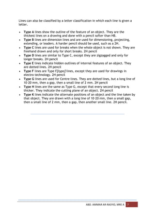 Lines can also be classified by a letter classification in which each line is given a
letter.

   Type A lines show the outline of the feature of an object. They are the
    thickest lines on a drawing and done with a pencil softer than HB.
   Type B lines are dimension lines and are used for dimensioning, projecting,
    extending, or leaders. A harder pencil should be used, such as a 2H.
   Type C lines are used for breaks when the whole object is not shown. They are
    freehand drawn and only for short breaks. 2H pencil
   Type D lines are similar to Type C, except they are zigzagged and only for
    longer breaks. 2H pencil
   Type E lines indicate hidden outlines of internal features of an object. They
    are dotted lines. 2H pencil
   Type F lines are Type F[typo] lines, except they are used for drawings in
    electro technology. 2H pencil
   Type G lines are used for Centre lines. They are dotted lines, but a long line of
    10–20 mm, then a gap, then a small line of 2 mm. 2H pencil
   Type H lines are the same as Type G, except that every second long line is
    thicker. They indicate the cutting plane of an object. 2H pencil
   Type K lines indicate the alternate positions of an object and the line taken by
    that object. They are drawn with a long line of 10–20 mm, then a small gap,
    then a small line of 2 mm, then a gap, then another small line. 2H pencil.




                                                  ABD. AMMAR AR-RASYID, MRE A    7
 