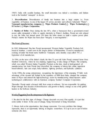 1960’s India with socialist leanings, the small innovation was indeed a revolution, and Indians
took to the branded ‘vanaspati’ in droves.
3. Diversification: Diversification of family run business into a large empire i.e; From
vegetables oil business to one of the largest IT service provider and software behemoth “Wipro”.
Vanaspati manufacturing company Wipro Products Limited Wipro Technologies
IT Sector Wipro Corporation.
4. Burden of Bribe: Once during the late 80’s, when a bureaucrat from a government-owned
power utility demanded a bribe to supply electricity to Wipro’s facilities, Premji not only refused
to pay the bribe but instead spent 150 times the bribe money to build a captive power plant.
Premji’s mantra for Wipro has been clear–“integrity is non-negotiable”.
The Point of Success:
In 1945, Muhammad Has him Premji incorporated Western Indian Vegetable Products Ltd,
based at Amalner, a small town in the Jargon district of Maharashtra. It used to manufacture
cooking oil under the brand name Sunflower Vanaspati, and a laundry soap called 787, a
byproduct of oil manufacture.
In 1966, on the news of his father's death, the then 21-year-old Azim Premji returned home from
Stanford University, where he was studying engineering, to take charge of Wipro. The company,
which was called Western Indian Vegetable Products at the time, dealt in hydrogenated oil
manufacturing but Azim Premji later diversified the company to bakery fats, ethnic ingredient
based toiletries, hair care soaps, baby toiletries, lighting products, and hydraulic cylinders.
In the 1980s, the young entrepreneur, recognizing the importance of the emerging IT field, took
advantage of the vacuum left behind by the expulsion of IBM from India, changed the company
name to Wipro and entered the high-technology sector by manufacturing minicomputers under
technological collaboration with an American company Sentinel Computer Corporation.
Thereafter Premji made a focused shift from soaps to software. He was responsible for guiding
Wipro through four decades of diversification and growth to finally emerge as one of the global
leaders in the Software Industry.
WordsofSuggestionfromthe entrepreneurtothe Beginners:
1. Be alert for the first signs of change: Change descends on every One equally; it is just that
some realize it faster. In the case of change, being forewarned is being forearmed.
2. Always look at the opportunities that change represents: For every problem that change
represents, there is an opportunity lurking in disguise somewhere. It is up to you to spot it before
someone else does.
 