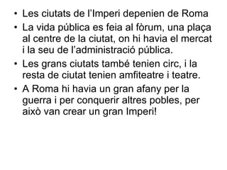 Les ciutats de l’Imperi depenien de Roma La vida pública es feia al fòrum, una plaça al centre de la ciutat, on hi havia el mercat i la seu de l’administració pública. Les grans ciutats també tenien circ, i la resta de ciutat tenien amfiteatre i teatre. A Roma hi havia un gran afany per la guerra i per conquerir altres pobles, per això van crear un gran Imperi! 