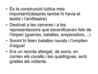 És la construcció lúdica més important!(després també hi havia el teatre i l’amfiteatre) Destinat a les carreres i a les representacions que escenificaven fets de l’Imperi (guerres, batalles, emperadors,...) Sovint hi feien batalles navals i l’omplien d’aigua! Era un recinte allargat, de sorra, on corrien els cavalls i les quàdrigues, amb grades als voltants. 
