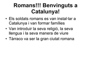 Romans!!! Benvinguts a Catalunya! Els soldats romans es van instal·lar a Catalunya i van formar famílies Van introduir la seva religió, la seva llengua i la seva manera de viure Tàrraco va ser la gran ciutat romana 