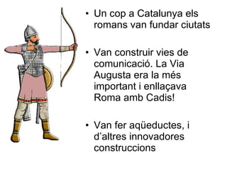 Un cop a Catalunya els romans van fundar ciutats Van construir vies de comunicació. La Via Augusta era la més important i enllaçava Roma amb Cadis! Van fer aqüeductes, i d’altres innovadores construccions 