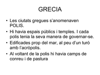 GRECIA Les ciutats gregues s’anomenaven POLIS. Hi havia espais públics i temples. I cada polis tenia la seva manera de governar-se. Edificades prop del mar, al peu d’un turó amb l’acròpolis. Al voltant de la polis hi havia camps de conreu i de pastura 