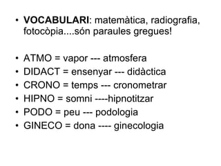 VOCABULARI : matemàtica, radiografia, fotocòpia....són paraules gregues! ATMO = vapor --- atmosfera DIDACT = ensenyar --- didàctica CRONO = temps --- cronometrar HIPNO = somni ----hipnotitzar PODO = peu --- podologia GINECO = dona ---- ginecologia 