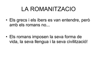 LA ROMANITZACIO Els grecs i els ibers es van entendre, però amb els romans no... Els romans imposen la seva forma de vida, la seva llengua i la seva civilització! 