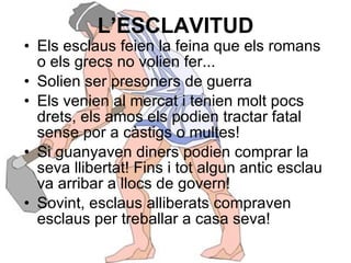 L’ESCLAVITUD Els esclaus feien la feina que els romans o els grecs no volien fer... Solien ser presoners de guerra Els venien al mercat i tenien molt pocs drets, els amos els podien tractar fatal sense por a càstigs o multes! Si guanyaven diners podien comprar la seva llibertat! Fins i tot algun antic esclau va arribar a llocs de govern! Sovint, esclaus alliberats compraven esclaus per treballar a casa seva! 