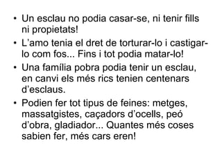Un esclau no podia casar-se, ni tenir fills ni propietats! L’amo tenia el dret de torturar-lo i castigar-lo com fos... Fins i tot podia matar-lo! Una família pobra podia tenir un esclau, en canvi els més rics tenien centenars d’esclaus. Podien fer tot tipus de feines: metges, massatgistes, caçadors d’ocells, peó d’obra, gladiador... Quantes més coses sabien fer, més cars eren! 