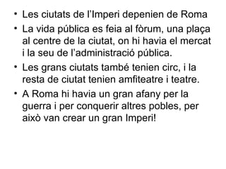 Les ciutats de l’Imperi depenien de Roma La vida pública es feia al fòrum, una plaça al centre de la ciutat, on hi havia el mercat i la seu de l’administració pública. Les grans ciutats també tenien circ, i la resta de ciutat tenien amfiteatre i teatre. A Roma hi havia un gran afany per la guerra i per conquerir altres pobles, per això van crear un gran Imperi! 