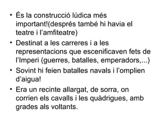 És la construcció lúdica més important!(després també hi havia el teatre i l’amfiteatre) Destinat a les carreres i a les representacions que escenificaven fets de l’Imperi (guerres, batalles, emperadors,...) Sovint hi feien batalles navals i l’omplien d’aigua! Era un recinte allargat, de sorra, on corrien els cavalls i les quàdrigues, amb grades als voltants. 