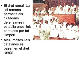 El dret romà!  La llei romana permetia als ciutadans defensar-se i establia unes lleis comunes per tot l’Imperi. Avui, moltes lleis catalanes es basen en el dret romà! 