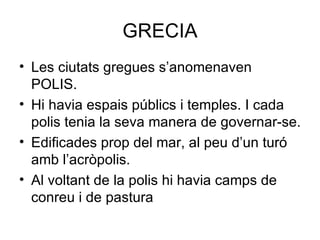 GRECIA Les ciutats gregues s’anomenaven POLIS. Hi havia espais públics i temples. I cada polis tenia la seva manera de governar-se. Edificades prop del mar, al peu d’un turó amb l’acròpolis. Al voltant de la polis hi havia camps de conreu i de pastura 
