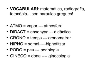 VOCABULARI : matemàtica, radiografia, fotocòpia....són paraules gregues! ATMO = vapor --- atmosfera DIDACT = ensenyar --- didàctica CRONO = temps --- cronometrar HIPNO = somni ----hipnotitzar PODO = peu --- podologia GINECO = dona ---- ginecologia 