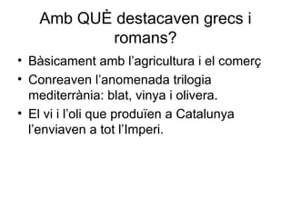 Amb QUÈ destacaven grecs i romans? Bàsicament amb l’agricultura i el comerç Conreaven l’anomenada trilogia mediterrània: blat, vinya i olivera. El vi i l’oli que produïen a Catalunya l’enviaven a tot l’Imperi. 