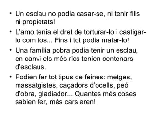 Un esclau no podia casar-se, ni tenir fills ni propietats! L’amo tenia el dret de torturar-lo i castigar-lo com fos... Fins i tot podia matar-lo! Una família pobra podia tenir un esclau, en canvi els més rics tenien centenars d’esclaus. Podien fer tot tipus de feines: metges, massatgistes, caçadors d’ocells, peó d’obra, gladiador... Quantes més coses sabien fer, més cars eren! 