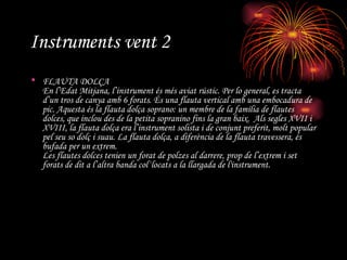 Instruments vent 2 FLAUTA DOLÇA En l’Edat Mitjana, l’instrument és més aviat rústic. Per lo general, es tracta d’un tros de canya amb 6 forats. És una flauta vertical amb una embocadura de pic. Aquesta és la flauta dolça soprano: un membre de la família de flautes dolces, que inclou des de la petita sopranino fins la gran baix.  Als segles XVII i XVIII, la flauta dolça era l’instrument solista i de conjunt preferit, molt popular pel seu so dolç i suau. La flauta dolça, a diferència de la flauta travessera, és bufada per un extrem. Les flautes dolces tenien un forat de polzes al darrere, prop de l’extrem i set forats de dit a l’altra banda col·locats a la llargada de l'instrument. 