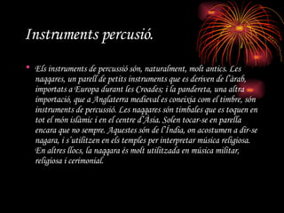 Instruments percusió. Els instruments de percussió són, naturalment, molt antics. Les  naqqares , un parell de petits instruments que es deriven de l’àrab, importats a Europa durant les Croades; i la pandereta, una altra importació, que a Anglaterra medieval es coneixia com el timbre, són instruments de percussió. Les  naqqares  són timbales que es toquen en tot el món islàmic i en el centre d’Àsia. Solen tocar-se en parella encara que no sempre. Aquestes són de l’Índia, on acostumen a dir-se  nagara , i s’utilitzen en els temples per interpretar música religiosa. En altres llocs, la  naqqara  és molt utilitzada en música militar, religiosa i cerimonial.  
