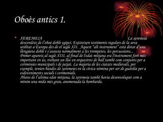 Oboès antics 1. XEREMEIA  La xeremeia descendeix de l’oboè doble egipci. Existeixen testimonis regulars de la seva utilitat a Europa des de el segle XII.  Aquest “alt instrument” està dotat d’una llengüeta doble i s’associa normalment a les trompetes, les percussions... Primer apareix al segle XIII, al final de l'edat mitjana era l'instrument fort més important en ús, trobant un lloc en orquestres de ball també com conjunts per a cerimònies municipals i de jutjat. La majoria de les ciutats medievals, per exemple, tenien bandes de xeremeies en la cívica nòmina per ser de guàrdia per a esdeveniments socials i cerimonials. Abans de l’ultima edat mitjana, la xeremeia també havia desenvolupat com a mínim una mida més gran, anomenada la bombarda. 