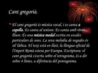 Cant gregorià. El cant gregorià és música vocal, i es canta  a capella.  Es canta al uníson. Es canta amb ritme lliure. És una  música modal  escrita en escales particulars de sons. La seva melodia de vegades és sil·làbica. El text està en llatí, la llengua oficial de l'Imperi Romà estesa per Europa. Escriptura: el cant gregorià s'escriu sobre el tetragrama, és a dir sobre 4 línies, a diferència del pentagrama. 