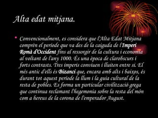 Alta edat mitjana. Convencionalment, es considera que l'Alta Edat Mitjana comprèn el període que va des de la caiguda de l' Imperi Romà d'Occident  fins al ressorgir de la cultura i economia al voltant de l'any 1000. És una època de clarobscurs i forts contrasts. Tres imperis conviuen i lluiten entre si. El més antic d'ells és  Bizanci  que, encara amb alts i baixos, és durant tot aquest període la llum i la guia cultural de la resta de pobles. Es forma un particular civilització grega que continua reclamant l'hegemonia sobre la resta del món com a hereus de la corona de l'emperador August.   