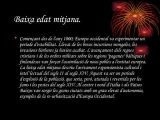 Baixa edat mitjana.   Començant des de l'any 1000, Europa occidental va experimentar un període d'estabilitat. Llevat de les breus incursions mongoles, les invasions bàrbares ja havien acabat. L'avançament dels regnes cristians i de les ordres militars sobre les regions "paganes" bàltiques i finlandeses van forçar l'assimilació de nous pobles a l'entitat europea. La baixa edat mitjana descriu l'avivament expansionista cultural i intel·lectual del segle II al segle XIV. Aquest va ser un període d'explosió de la població, que seria, però, aturada i revertida per les fams i les pestes del segle XIV. Al centre i nord d'Itàlia i als Països Baixos van sorgir les grans ciutats amb un grau elevat d'autonomia, exemples de la re-urbanització d'Europa Occidental. 