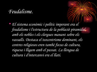 Feudalisme.   El sistema econòmic i polític imperant era el feudalisme i l'estructura de la població piramidal, amb els nobles i els clergues manant sobre els vassalls. Destaca el teocentrisme dominant, els centres religiosos eren també focus de cultura, riquesa i lligam amb el passat. La llengua de cultura i d'intercanvi era el llatí.  
