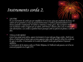 Instruments corda 2. SALTIRI És un instrument de corda que per amplificar el so té una caixa poc profunda de fusta. El saltiri sol ser portàtil i es toca en posició horitzontal. S’utilitza fonamentalment en la música popular i tradicional. El saltiri es remunta a temps grecs. Dos escriptors medievals van recomanar cordes d’argent per al saltiri, amb bronze o llautó i fins i tot or esmentat com alternatives. Les cordes es podrien haver puntejat amb un plectre de plomes o amb els dits. VIELLA DE RODA Com el seu propi nom indica, aquest instrument té una roda que frega cordes. Amb la mà dreta, el músic gira el mànec que acciona aquesta roda, amb la qual fa vibrar les cordes en les que es recolza. L’instrument té 6 cordes de budell i tecles que permeten l’execució melòdica. L’instrument de la música culta en l’Edat Mitjana, la Viella de roda passà a ser d’un ús essencial popular en el segle XVI.   