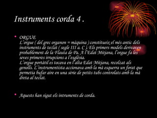 Instruments corda 4 . ORGUE L’orgue ( del grec organon = màquina ) constitueix el més antic dels instruments de teclat ( segle III a. C ). Els primers models derivaven probablement de la Flauta de Pa. A l’Edat Mitjana, l’orgue fa les seves primeres irrupcions a l’església. L’orgue portàtil es tocava en l’alta Edat Mitjana, recolzat als genolls. L’instrumentista accionava amb la mà esquerra un forat que permetia bufar aire en una sèrie de petits tubs controlats amb la mà dreta al teclat. Aquests han sigut els intruments de corda.   