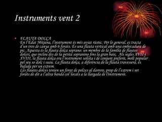 Instruments vent 2 FLAUTA DOLÇA En l’Edat Mitjana, l’instrument és més aviat rústic. Per lo general, es tracta d’un tros de canya amb 6 forats. És una flauta vertical amb una embocadura de pic. Aquesta és la flauta dolça soprano: un membre de la família de flautes dolces, que inclou des de la petita sopranino fins la gran baix.  Als segles XVII i XVIII, la flauta dolça era l’instrument solista i de conjunt preferit, molt popular pel seu so dolç i suau. La flauta dolça, a diferència de la flauta travessera, és bufada per un extrem. Les flautes dolces tenien un forat de polzes al darrere, prop de l’extrem i set forats de dit a l’altra banda col·locats a la llargada de l'instrument. 