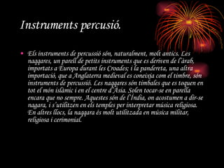 Instruments percusió. Els instruments de percussió són, naturalment, molt antics. Les  naqqares , un parell de petits instruments que es deriven de l’àrab, importats a Europa durant les Croades; i la pandereta, una altra importació, que a Anglaterra medieval es coneixia com el timbre, són instruments de percussió. Les  naqqares  són timbales que es toquen en tot el món islàmic i en el centre d’Àsia. Solen tocar-se en parella encara que no sempre. Aquestes són de l’Índia, on acostumen a dir-se  nagara , i s’utilitzen en els temples per interpretar música religiosa. En altres llocs, la  naqqara  és molt utilitzada en música militar, religiosa i cerimonial.  